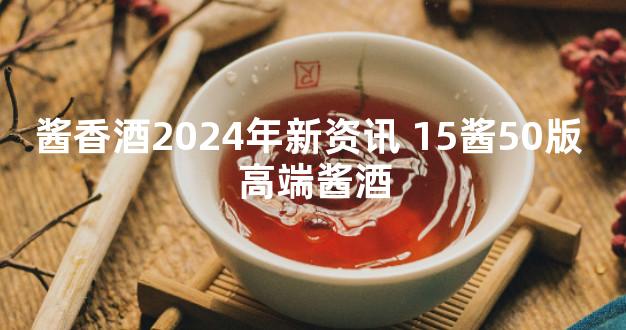 酱香酒2024年新资讯 15酱50版 高端酱酒